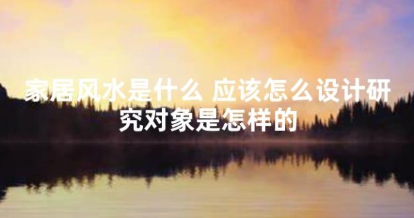 家居风水是什么 应该怎么设计研究对象是怎样的