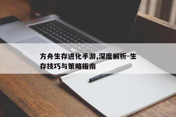 方舟生存进化手游,深度解析-生存技巧与策略指南