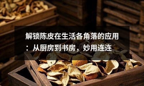 解锁陈皮在生活各角落的应用：从厨房到书房，妙用连连