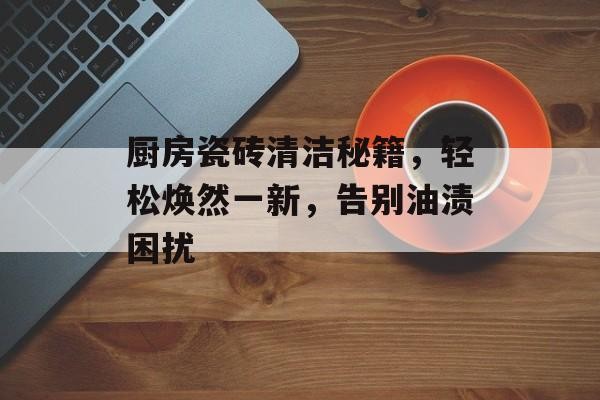 厨房瓷砖清洁秘籍，轻松焕然一新，告别油渍困扰