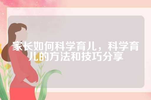 家长如何科学育儿，科学育儿的方法和技巧分享