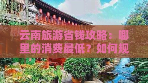 云南旅游省钱攻略：哪里的消费更低？如何规划行程以节省预算？