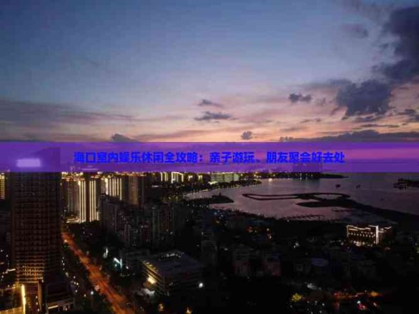 海口室内娱乐休闲全攻略：亲子游玩、朋友聚会好去处