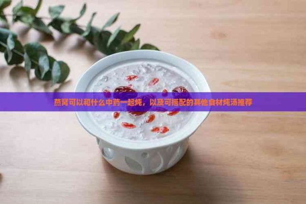 燕窝可以和什么中药一起炖，以及可搭配的其他食材炖汤推荐