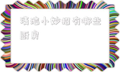 清洁小妙招有哪些厨房 家庭清洁小妙招100条