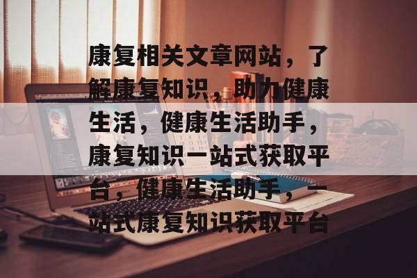 康复相关文章网站，了解康复知识，助力健康生活，健康生活助手，康复知识一站式获取平台，健康生活助手，一站式康复知识获取平台