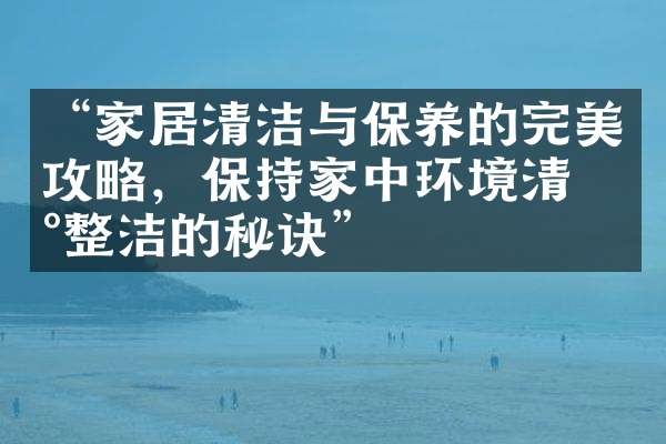 “家居清洁与保养的完美攻略，保持家中环境清新整洁的秘诀”