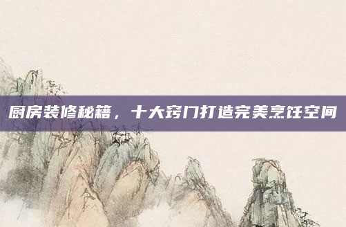 厨房装修秘籍,十大窍门打造完美烹饪空间