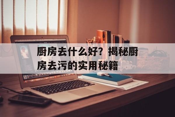 厨房去什么好？揭秘厨房去污的实用秘籍