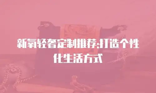 新氧轻奢定制推荐:打造个性化生活方式