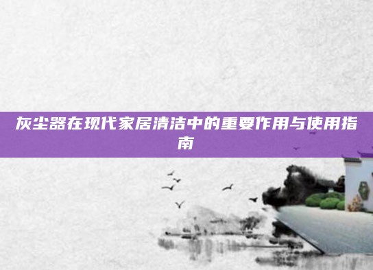 灰尘器在现代家居清洁中的重要作用与使用指南