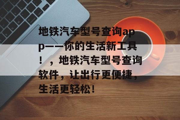 地铁汽车型号查询app——你的生活新工具！，地铁汽车型号查询软件，让出行更便捷，生活更轻松！