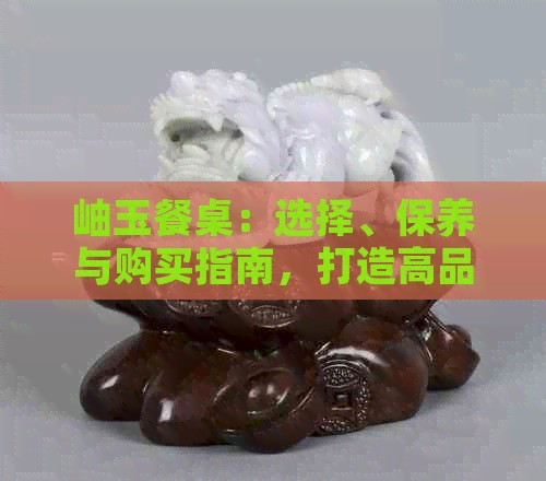 岫玉餐桌：选择、保养与购买指南，打造高品质家居生活