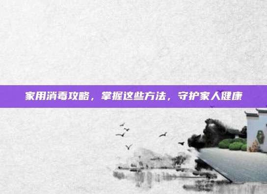 家用消毒攻略,掌握这些方法,守护家人健康