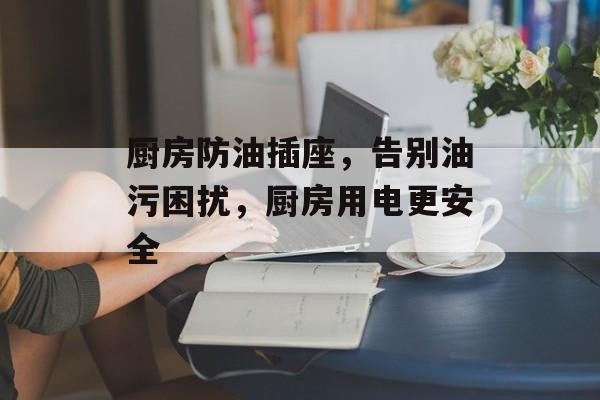 厨房防油插座，告别油污困扰，厨房用电更安全