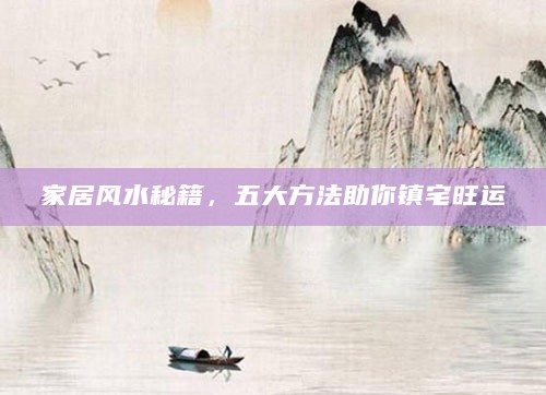 家居风水秘籍,五大方法助你镇宅旺运