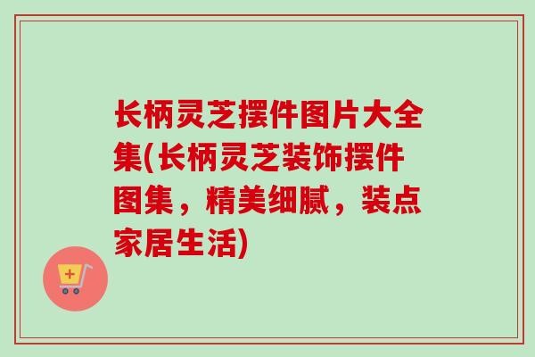 长柄灵芝摆件图片大全集(长柄灵芝装饰摆件图集，精美细腻，装点家居生活)