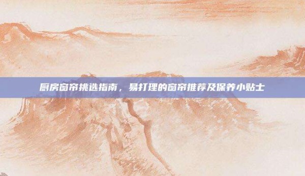 厨房窗帘挑选指南,易打理的窗帘推荐及保养小贴士