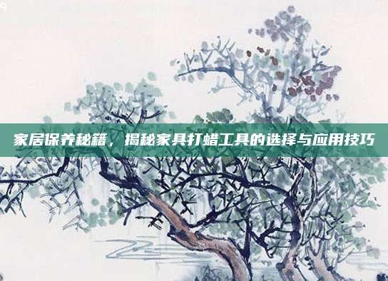 家居保养秘籍,揭秘家具打蜡工具的选择与应用技巧