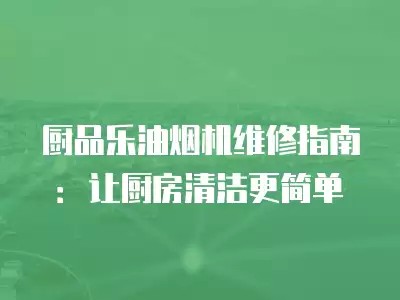 厨品乐油烟机维修指南：让厨房清洁更简单