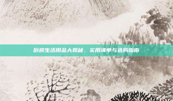 厨房生活用品大揭秘,实用清单与选购指南