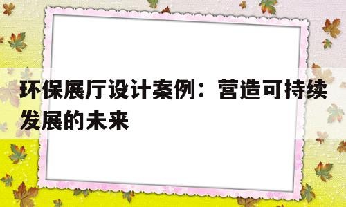 环保展厅设计案例：营造可持续发展的未来