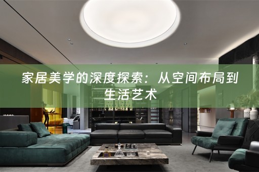 家居美学的深度探索：从空间布局到生活艺术