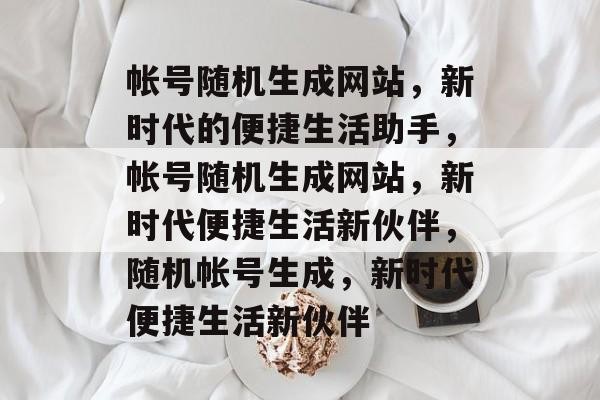 帐号随机生成网站，新时代的便捷生活助手，帐号随机生成网站，新时代便捷生活新伙伴，随机帐号生成，新时代便捷生活新伙伴