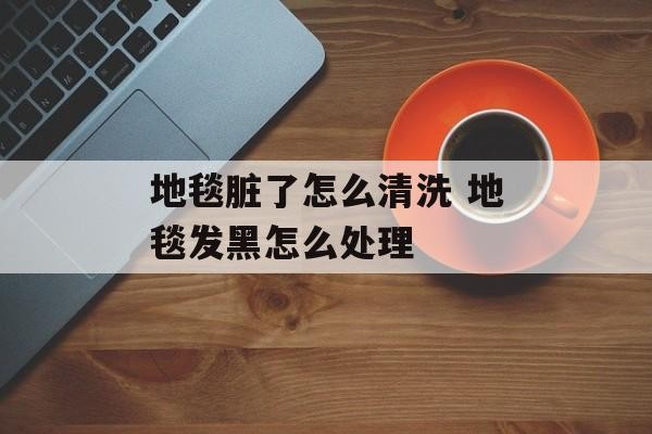 地毯脏了怎么清洗 地毯发黑怎么处理