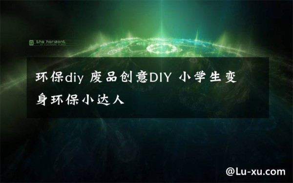 环保diy 废品创意DIY 小学生变身环保小达人文章配图