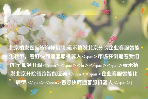 北京植发医院咨询师招聘(雍禾植发北京分院企业客服智能化转型，看好快商通客服机器人市场在倒逼着我们进行