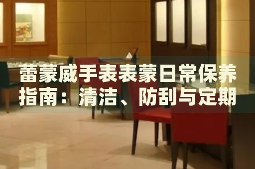 蕾蒙威手表表蒙日常保养指南：清洁、防刮与定期检查 手表维修知识库