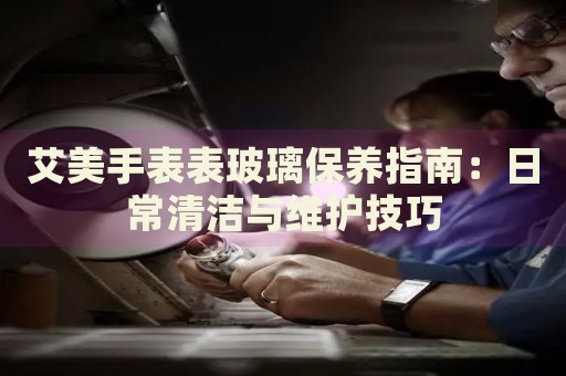 艾美手表表玻璃保养指南：日常清洁与维护技巧 手表维修知识库