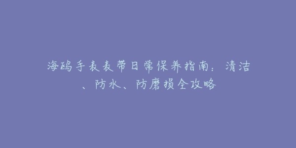海鸥手表表带日常保养指南:清洁、防水、防磨损全攻略