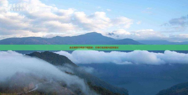 去云南带不带旅行箱回家：行李打包攻略与回家建议