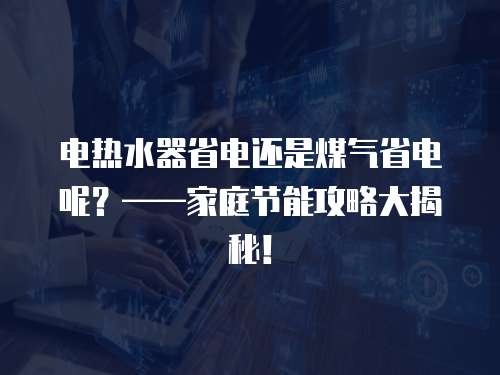 电热水器省电还是煤气省电呢？——家庭节能攻略大揭秘！