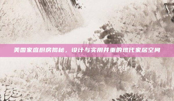 美国家庭厨房揭秘,设计与实用并重的现代家居空间