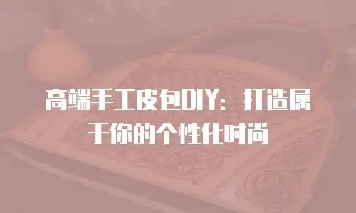 高端手工皮包DIY：打造属于你的个性化时尚
