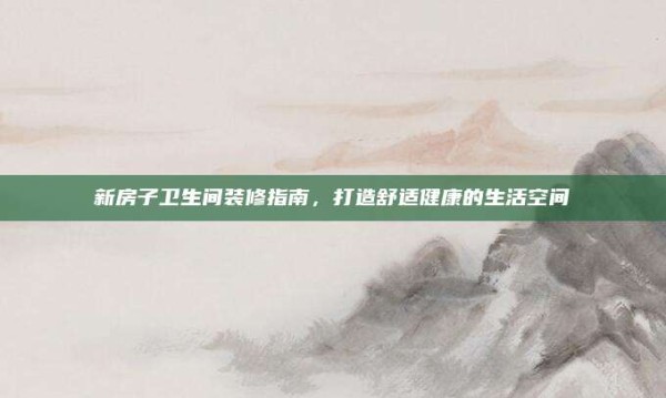 新房子卫生间装修指南,打造舒适健康的生活空间