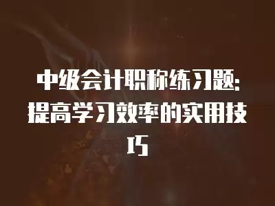 中级会计职称练习题: 提高学习效率的实用技巧