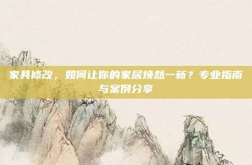 家具修改,如何让你的家居焕然一新?专业指南与案例分享