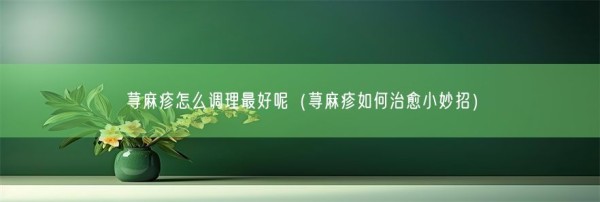 荨麻疹怎么调理最好呢（荨麻疹如何治愈小妙招）(图1)