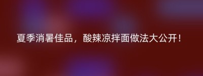 夏季消暑佳品，酸辣凉拌面做法大公开！