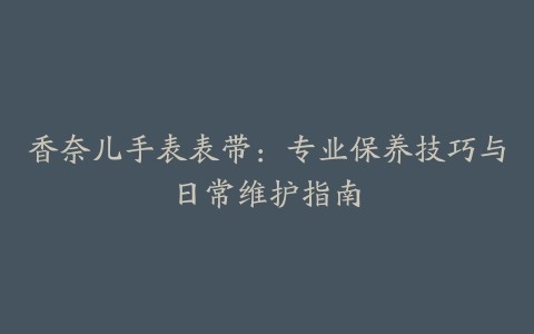 香奈儿手表表带:专业保养技巧与日常维护指南