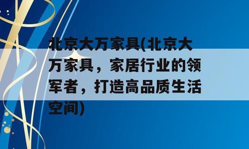 北京大万家具(北京大万家具，家居行业的领军者，打造高品质生活空间)