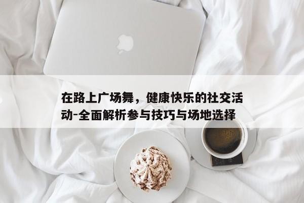 在路上广场舞，健康快乐的社交活动-全面解析参与技巧与场地选择