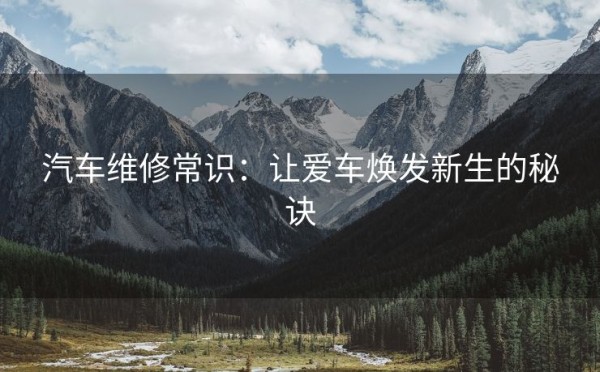 汽车维修常识：让爱车焕发新生的秘诀