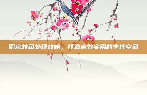 厨房转角处理攻略,打造高效实用的烹饪空间