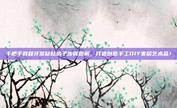 手把手教程牙签粘贴房子步骤图解,打造创意手工DIY家居艺术品!
