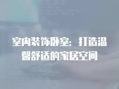 室内装饰卧室：打造温馨舒适的家居空间